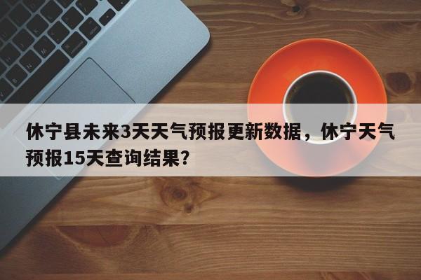 休宁县未来3天天气预报更新数据，休宁天气预报15天查询结果？