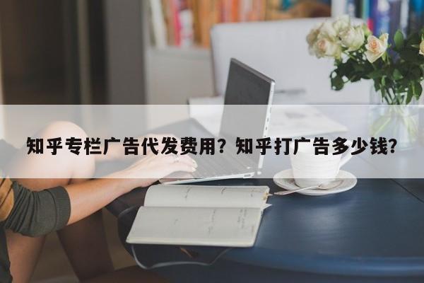 知乎专栏广告代发费用？知乎打广告多少钱？