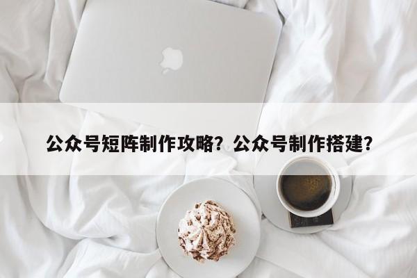 公众号短阵制作攻略？公众号制作搭建？