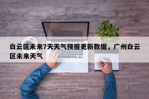 白云区未来7天天气预报更新数据，广州白云区未来天气