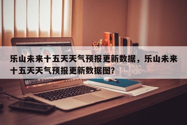 乐山未来十五天天气预报更新数据，乐山未来十五天天气预报更新数据图？