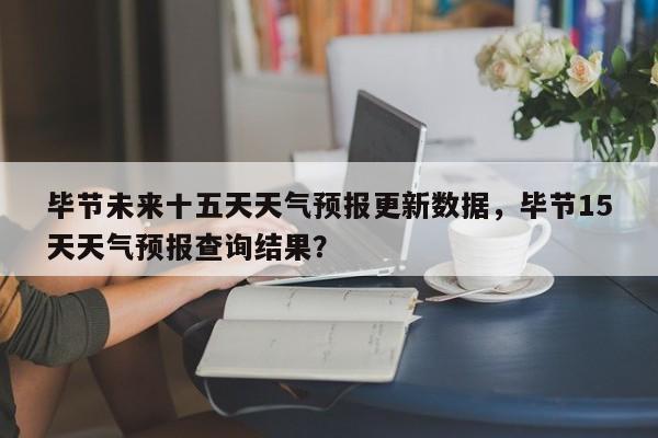 毕节未来十五天天气预报更新数据，毕节15天天气预报查询结果？