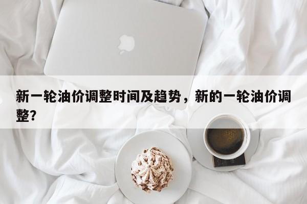 新一轮油价调整时间及趋势，新的一轮油价调整？