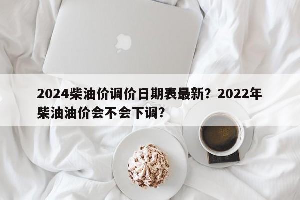 2024柴油价调价日期表最新？2022年柴油油价会不会下调？