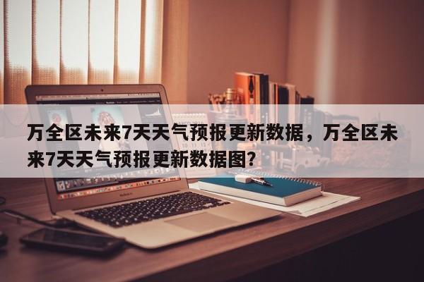 万全区未来7天天气预报更新数据，万全区未来7天天气预报更新数据图？