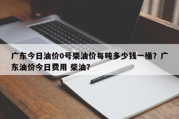 广东今日油价0号柴油价每吨多少钱一桶？广东油价今日费用 柴油？