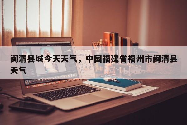闽清县城今天天气，中国福建省福州市闽清县天气