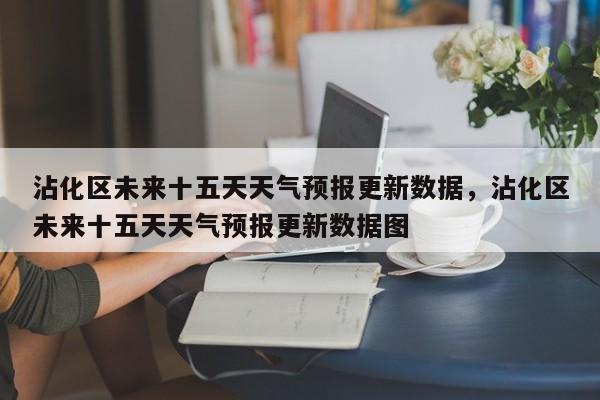 沾化区未来十五天天气预报更新数据，沾化区未来十五天天气预报更新数据图