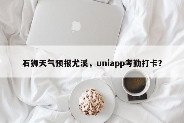 石狮天气预报尤溪，uniapp考勤打卡？