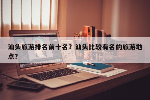 汕头旅游排名前十名？汕头比较有名的旅游地点？