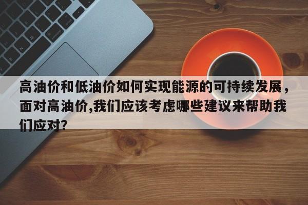 高油价和低油价如何实现能源的可持续发展，面对高油价,我们应该考虑哪些建议来帮助我们应对？