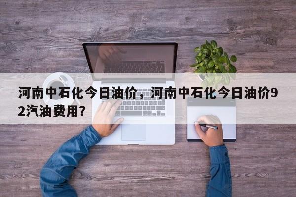 河南中石化今日油价，河南中石化今日油价92汽油费用？
