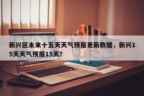 新兴区未来十五天天气预报更新数据，新兴15天天气预报15天？