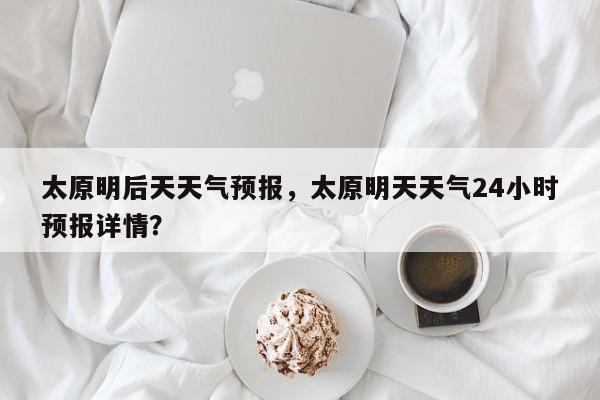 太原明后天天气预报，太原明天天气24小时预报详情？