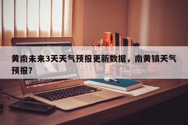 黄南未来3天天气预报更新数据，南黄镇天气预报？