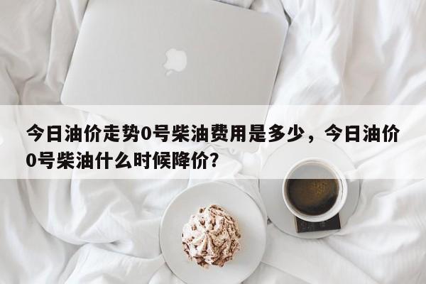 今日油价走势0号柴油费用是多少，今日油价0号柴油什么时候降价？