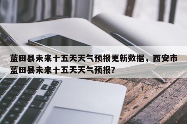 蓝田县未来十五天天气预报更新数据，西安市蓝田县未来十五天天气预报？