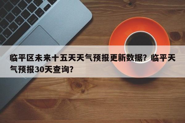 临平区未来十五天天气预报更新数据？临平天气预报30天查询？