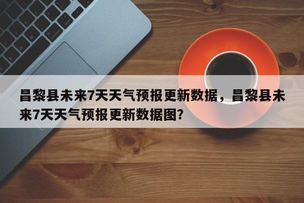 昌黎县未来7天天气预报更新数据，昌黎县未来7天天气预报更新数据图？
