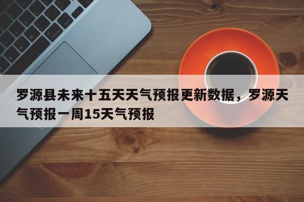 罗源县未来十五天天气预报更新数据，罗源天气预报一周15天气预报
