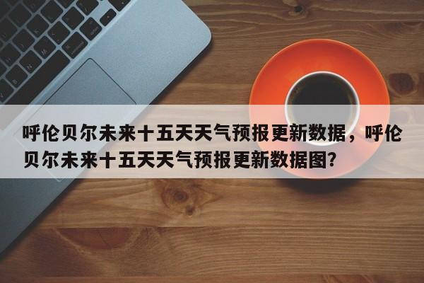 呼伦贝尔未来十五天天气预报更新数据，呼伦贝尔未来十五天天气预报更新数据图？