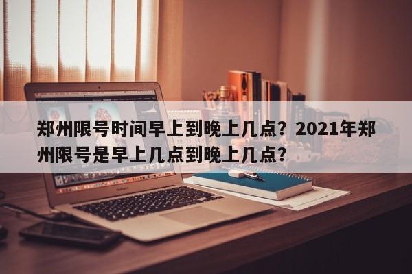 郑州限号时间早上到晚上几点？2021年郑州限号是早上几点到晚上几点？