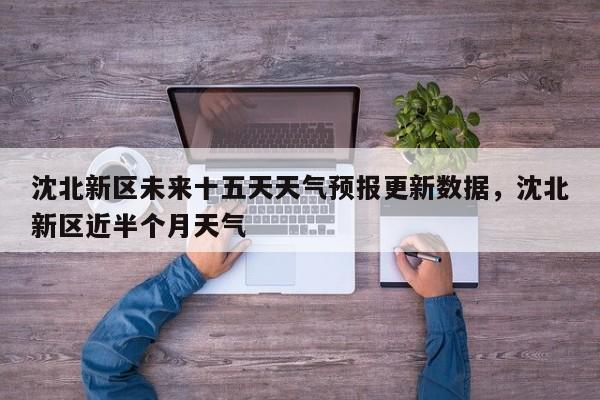 沈北新区未来十五天天气预报更新数据，沈北新区近半个月天气