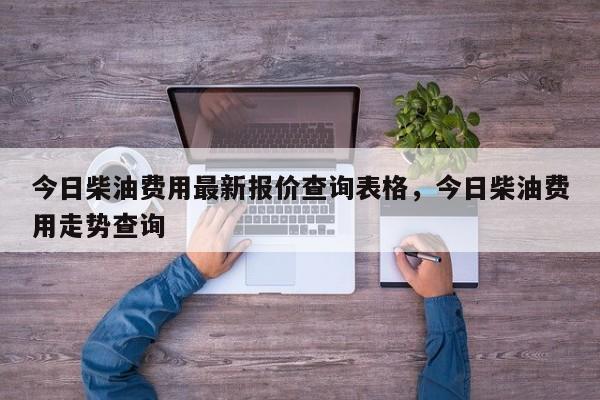今日柴油费用最新报价查询表格，今日柴油费用走势查询
