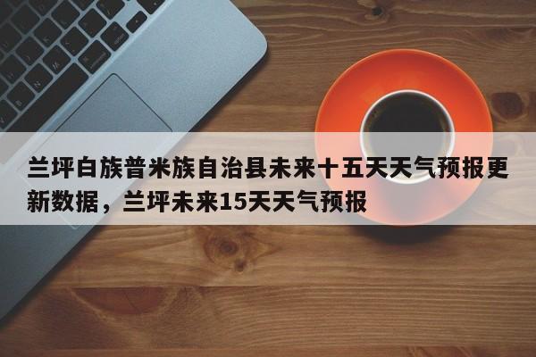 兰坪白族普米族自治县未来十五天天气预报更新数据，兰坪未来15天天气预报