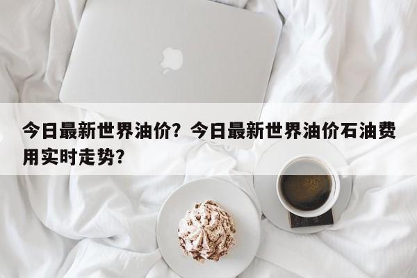 今日最新世界油价？今日最新世界油价石油费用实时走势？