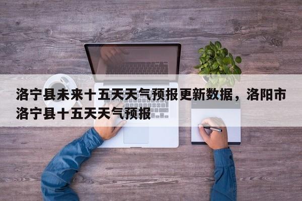 洛宁县未来十五天天气预报更新数据，洛阳市洛宁县十五天天气预报