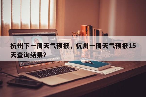 杭州下一周天气预报，杭州一周天气预报15天查询结果？