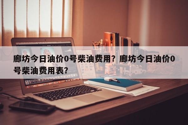 廊坊今日油价0号柴油费用？廊坊今日油价0号柴油费用表？