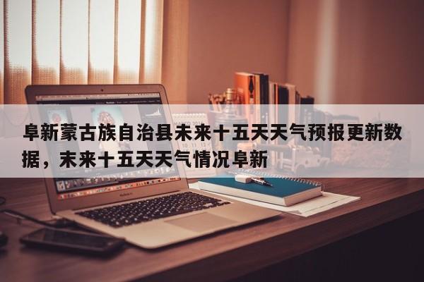 阜新蒙古族自治县未来十五天天气预报更新数据，末来十五天天气情况阜新