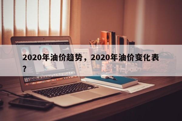 2020年油价趋势，2020年油价变化表？