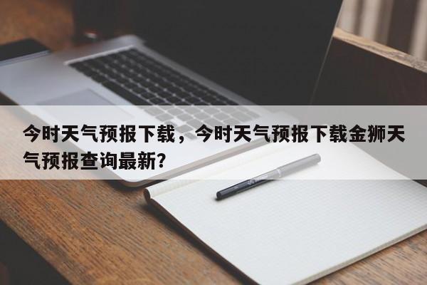 今时天气预报下载，今时天气预报下载金狮天气预报查询最新？