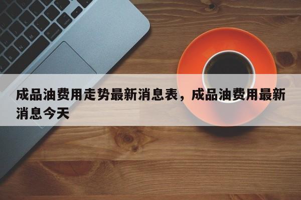 成品油费用走势最新消息表，成品油费用最新消息今天