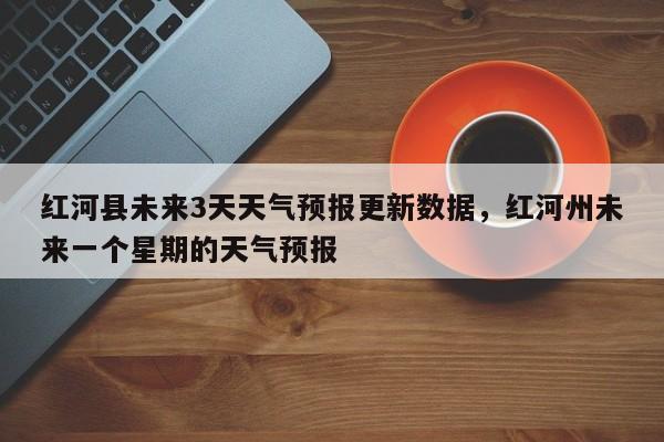 红河县未来3天天气预报更新数据，红河州未来一个星期的天气预报