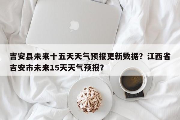 吉安县未来十五天天气预报更新数据？江西省吉安市未来15天天气预报？