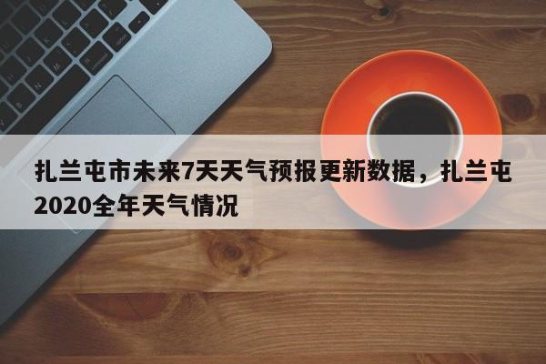 扎兰屯市未来7天天气预报更新数据，扎兰屯2020全年天气情况