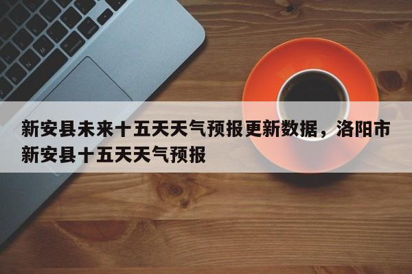 新安县未来十五天天气预报更新数据，洛阳市新安县十五天天气预报