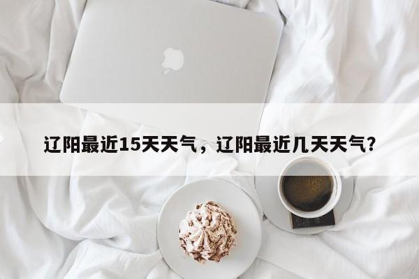 辽阳最近15天天气，辽阳最近几天天气？