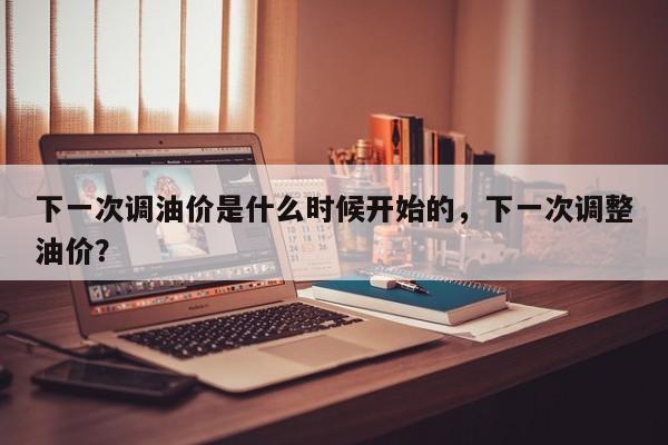 下一次调油价是什么时候开始的，下一次调整油价？