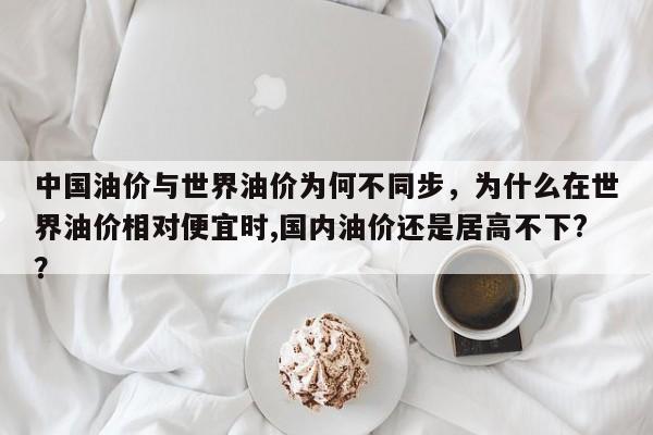 中国油价与世界油价为何不同步，为什么在世界油价相对便宜时,国内油价还是居高不下?？
