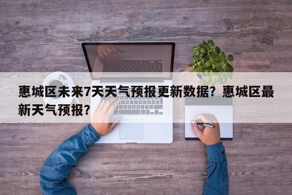 惠城区未来7天天气预报更新数据？惠城区最新天气预报？