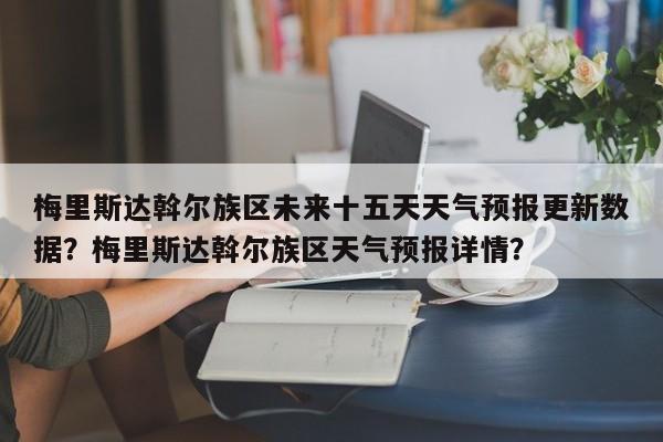 梅里斯达斡尔族区未来十五天天气预报更新数据？梅里斯达斡尔族区天气预报详情？