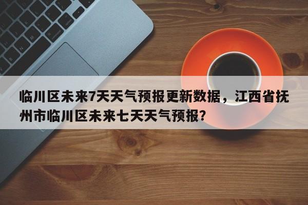 临川区未来7天天气预报更新数据，江西省抚州市临川区未来七天天气预报？