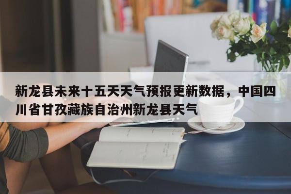 新龙县未来十五天天气预报更新数据，中国四川省甘孜藏族自治州新龙县天气