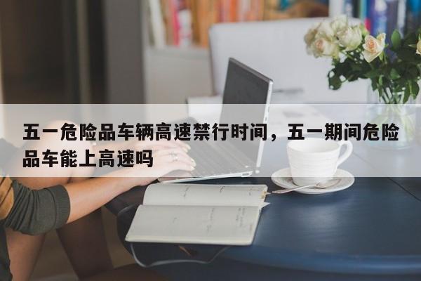 五一危险品车辆高速禁行时间，五一期间危险品车能上高速吗