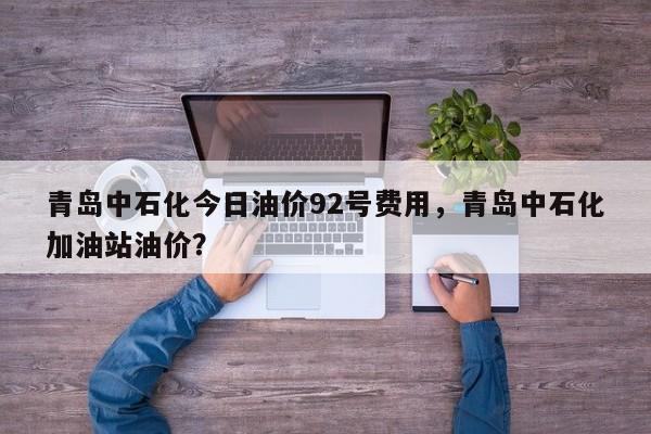 青岛中石化今日油价92号费用，青岛中石化加油站油价？